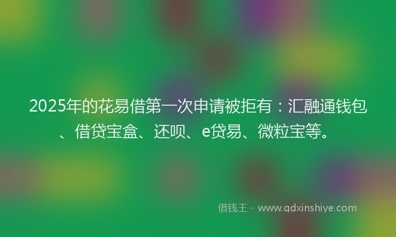 2025年的花易借第一次申请被拒有:汇融通钱包、借贷宝盒、还呗、e贷易、微粒宝等。