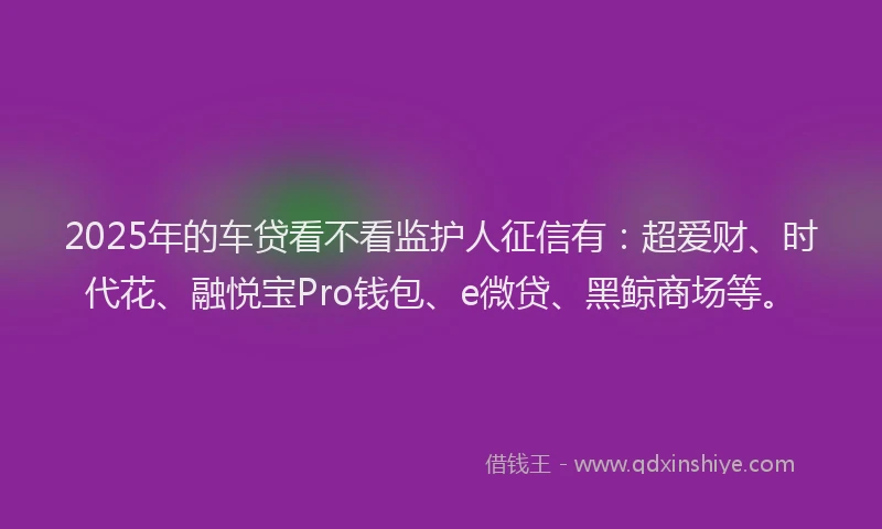 2025年的车贷看不看监护人征信有:超爱财、时代花、融悦宝Pro钱包、e微贷、黑鲸商场等。