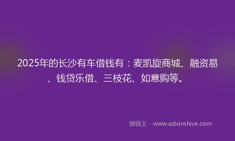 2025年的长沙有车借钱有：麦凯旋商城、融资易、钱贷乐借、三枝花、如意购等。