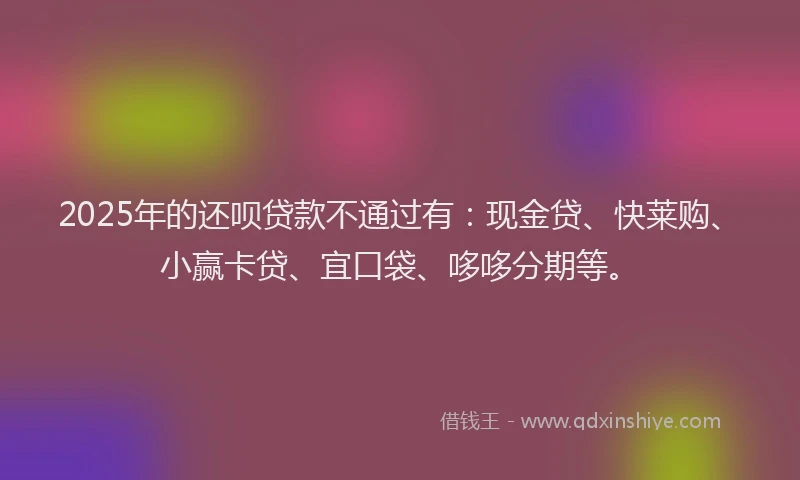 2025年的还呗贷款不通过有：现金贷、快莱购、小赢卡贷、宜口袋、哆哆分期等。