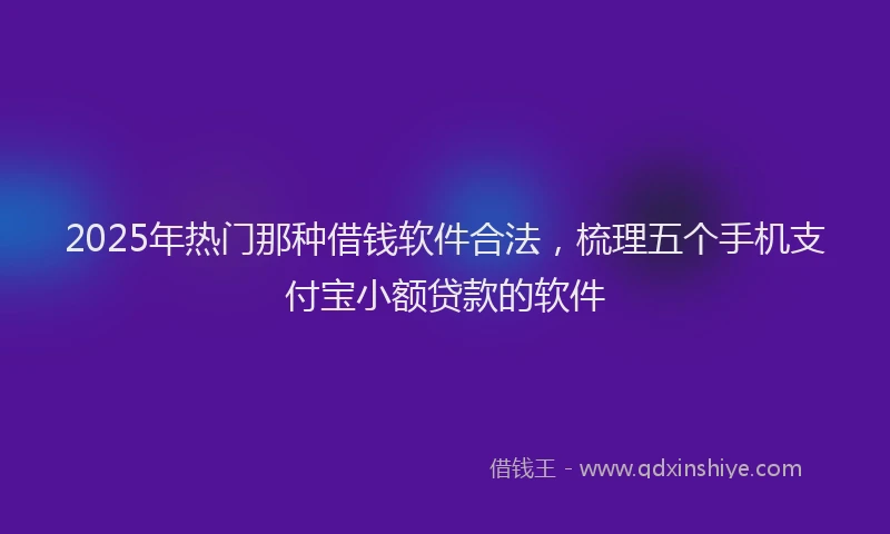2025年热门那种借钱软件合法，梳理五个手机支付宝小额贷款的软件