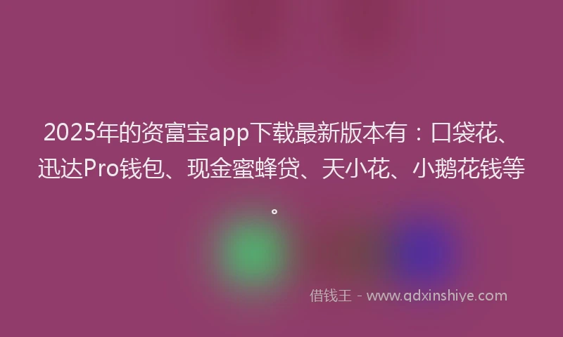 2025年的资富宝app下载最新版本有：口袋花、迅达Pro钱包、现金蜜蜂贷、天小花、小鹅花钱等。