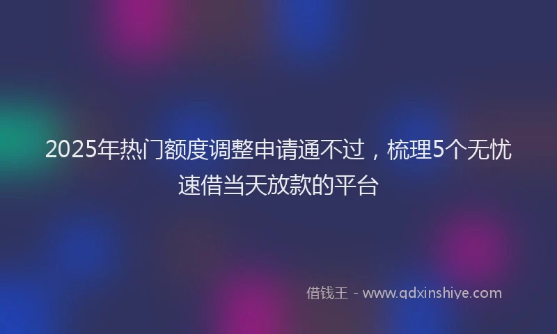 2025年热门额度调整申请通不过，梳理5个无忧速借当天放款的平台