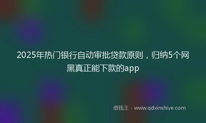 2025年热门银行自动审批贷款原则，归纳5个网黑真正能下款的app