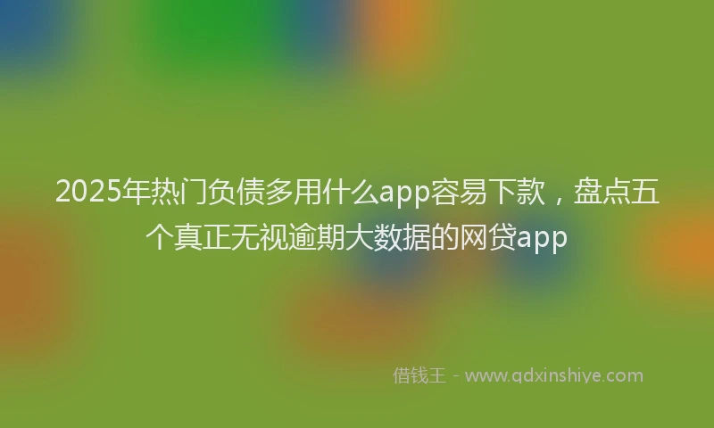 2025年热门负债多用什么app容易下款，盘点五个真正无视逾期大数据的网贷app