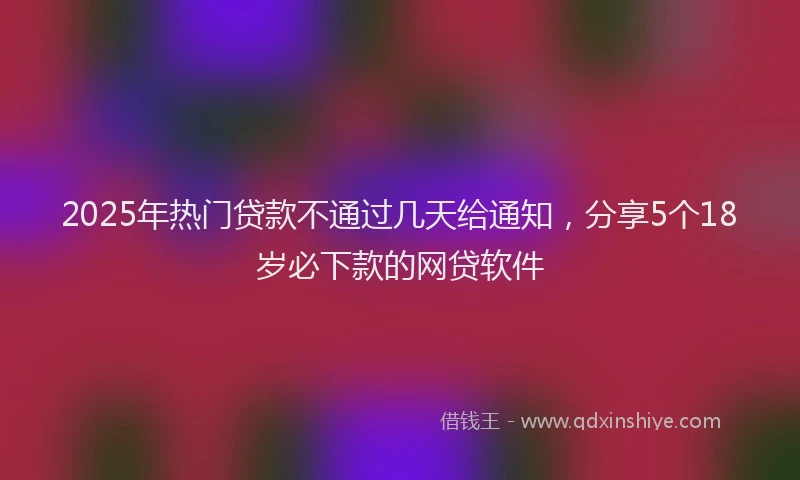 2025年热门贷款不通过几天给通知,分享5个18岁必下款的网贷软件