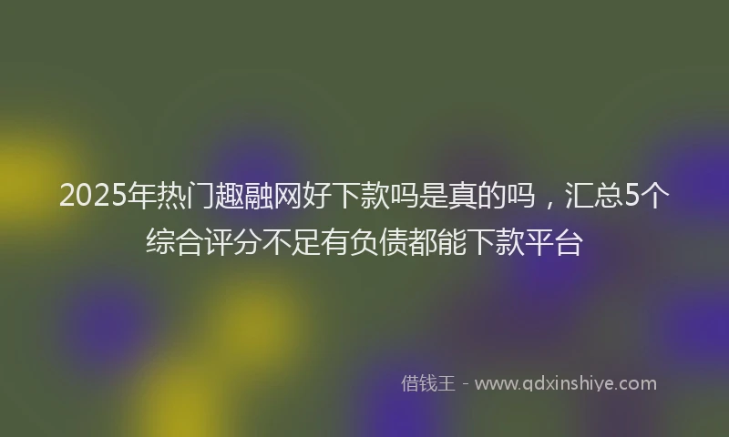 2025年热门趣融网好下款吗是真的吗,汇总5个综合评分不足有负债都能下款平台