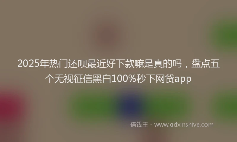 2025年热门还呗最近好下款嘛是真的吗，盘点五个无视征信黑白100%秒下网贷app