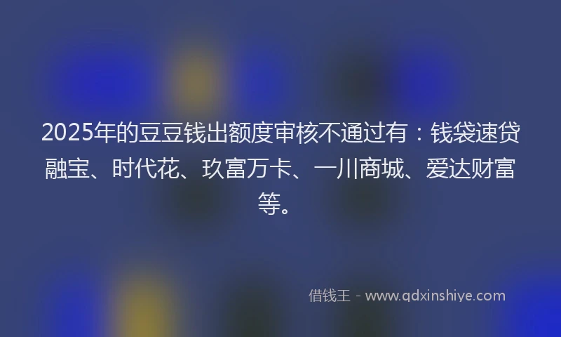 2025年的豆豆钱出额度审核不通过有：钱袋速贷融宝、时代花、玖富万卡、一川商城、爱达财富等。