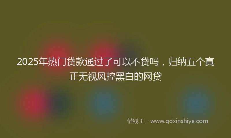 2025年热门贷款通过了可以不贷吗，归纳五个真正无视风控黑白的网贷
