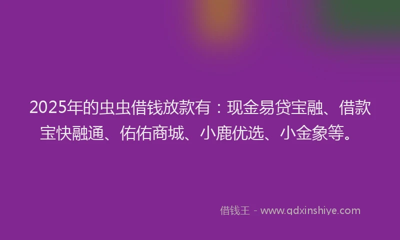 2025年的虫虫借钱放款有：现金易贷宝融、借款宝快融通、佑佑商城、小鹿优选、小金象等。