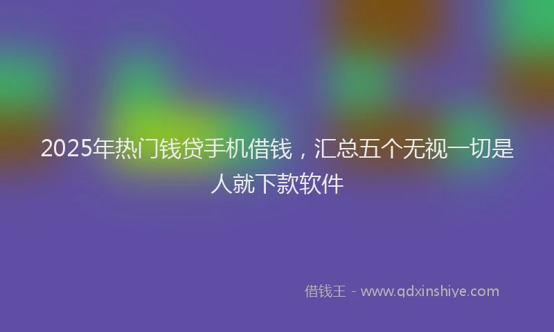 2025年热门钱贷手机借钱，汇总五个无视一切是人就下款软件