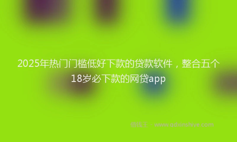 2025年热门门槛低好下款的贷款软件,整合五个18岁必下款的网贷app