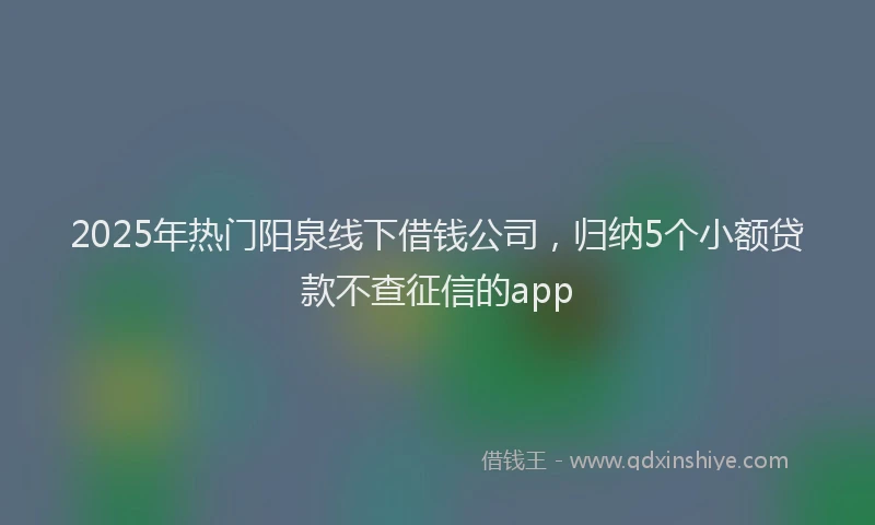 2025年热门阳泉线下借钱公司，归纳5个小额贷款不查征信的app