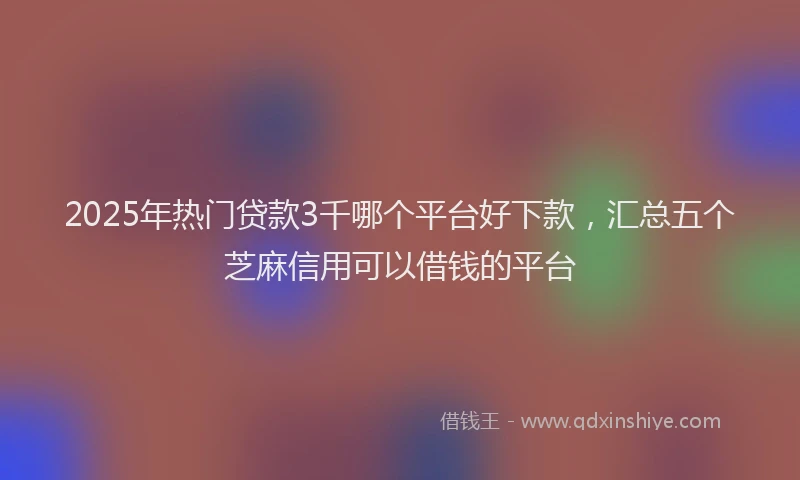 2025年热门贷款3千哪个平台好下款，汇总五个芝麻信用可以借钱的平台