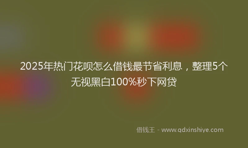 2025年热门花呗怎么借钱最节省利息，整理5个无视黑白100%秒下网贷