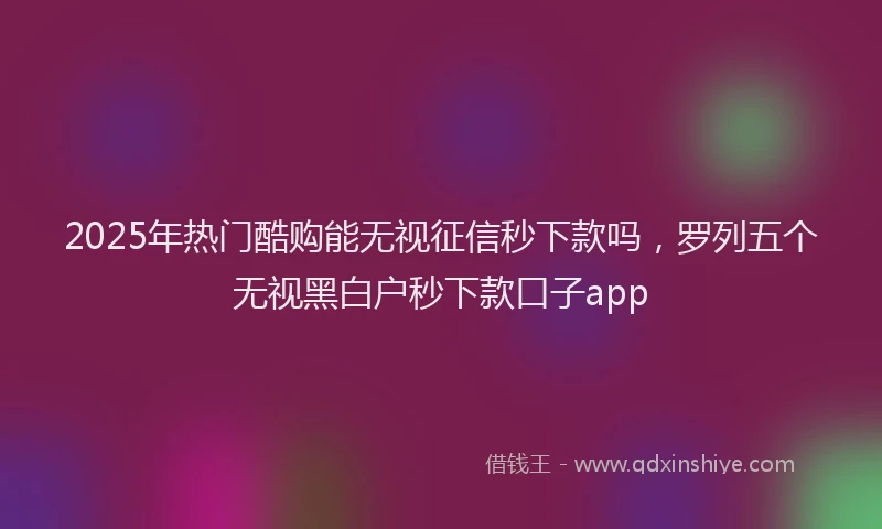 2025年热门酷购能无视征信秒下款吗,罗列五个无视黑白户秒下款口子app