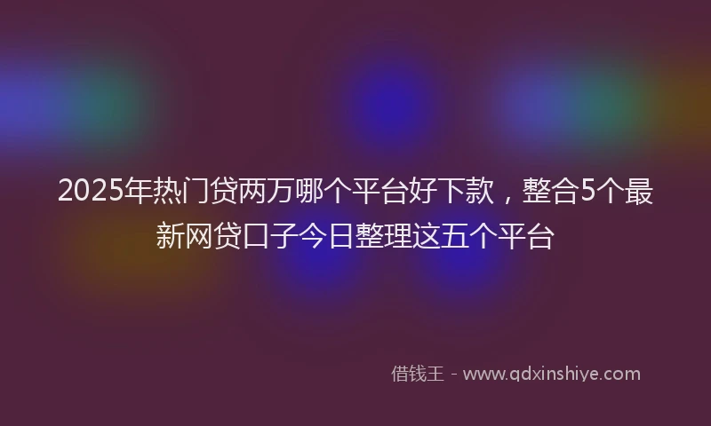 2025年热门贷两万哪个平台好下款，整合5个最新网贷口子今日整理这五个平台