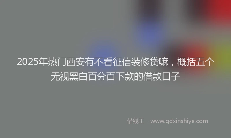 2025年热门西安有不看征信装修贷嘛,概括五个无视黑白百分百下款的借款口子