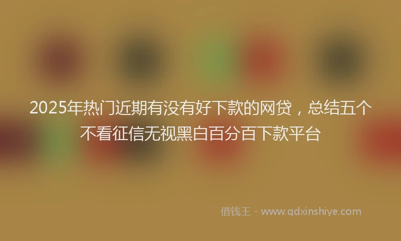 2025年热门近期有没有好下款的网贷，总结五个不看征信无视黑白百分百下款平台