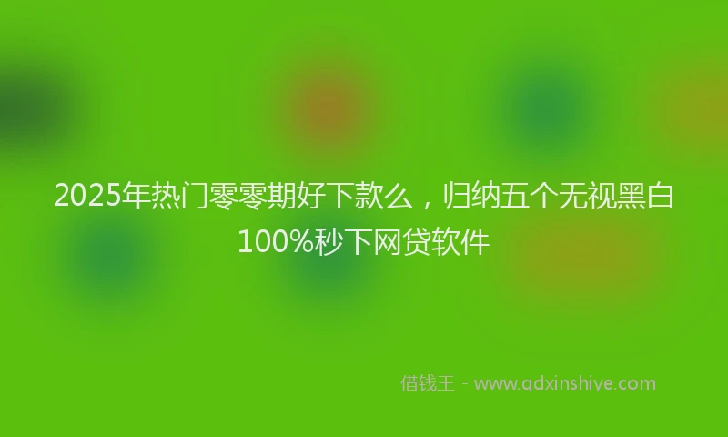 2025年热门零零期好下款么，归纳五个无视黑白100%秒下网贷软件