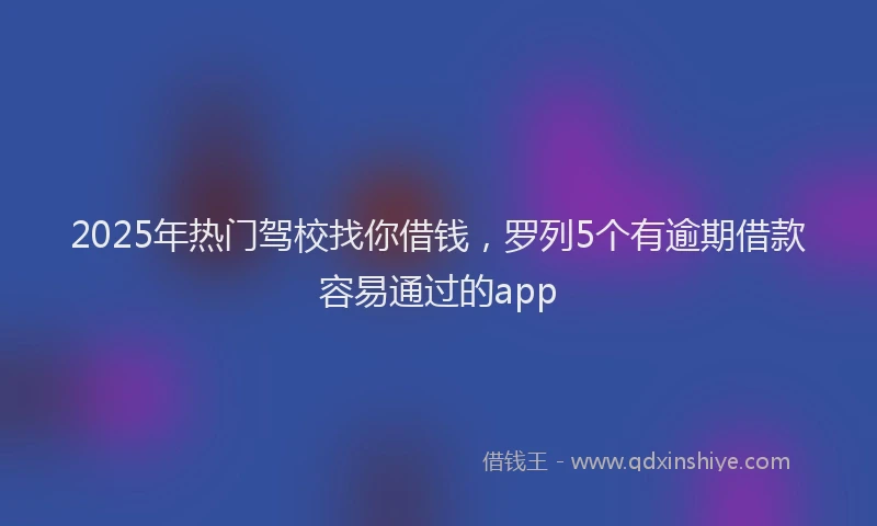 2025年热门驾校找你借钱，罗列5个有逾期借款容易通过的app
