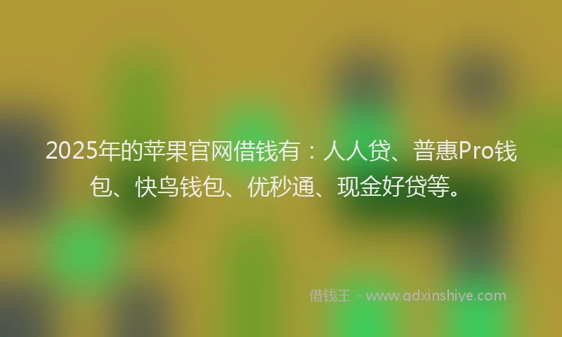 2025年的苹果官网借钱有：人人贷、普惠Pro钱包、快鸟钱包、优秒通、现金好贷等。