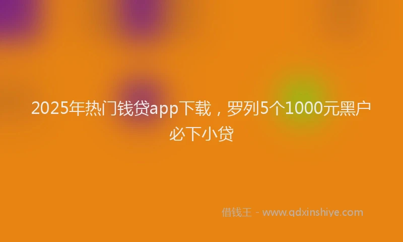 2025年热门钱贷app下载，罗列5个1000元黑户必下小贷