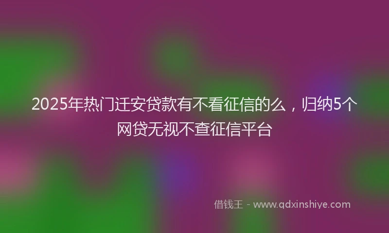 2025年热门迁安贷款有不看征信的么,归纳5个网贷无视不查征信平台