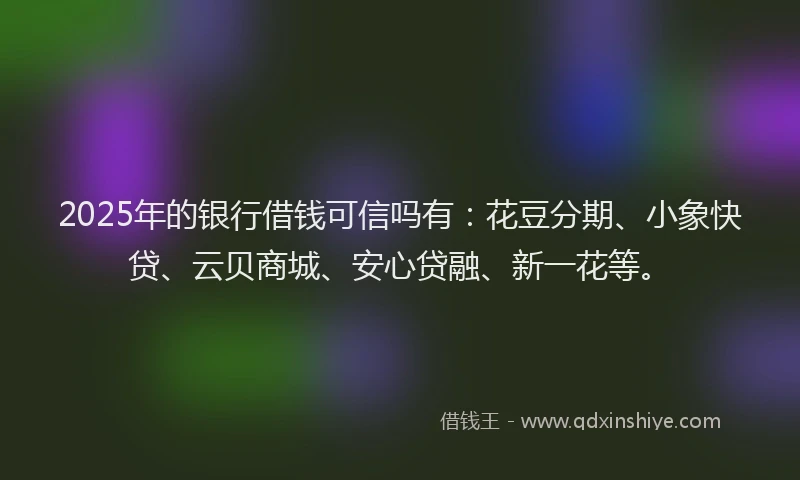 2025年的银行借钱可信吗有:花豆分期、小象快贷、云贝商城、安心贷融、新一花等。