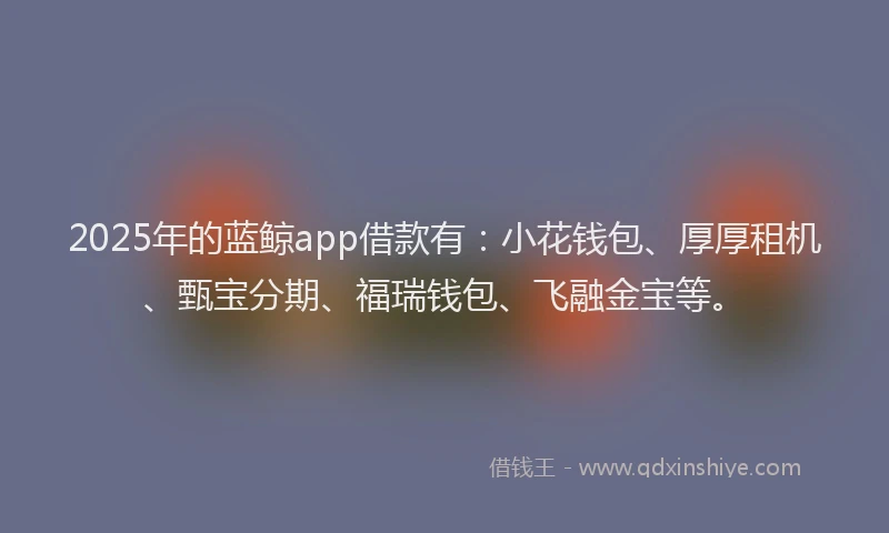 2025年的蓝鲸app借款有：小花钱包、厚厚租机、甄宝分期、福瑞钱包、飞融金宝等。