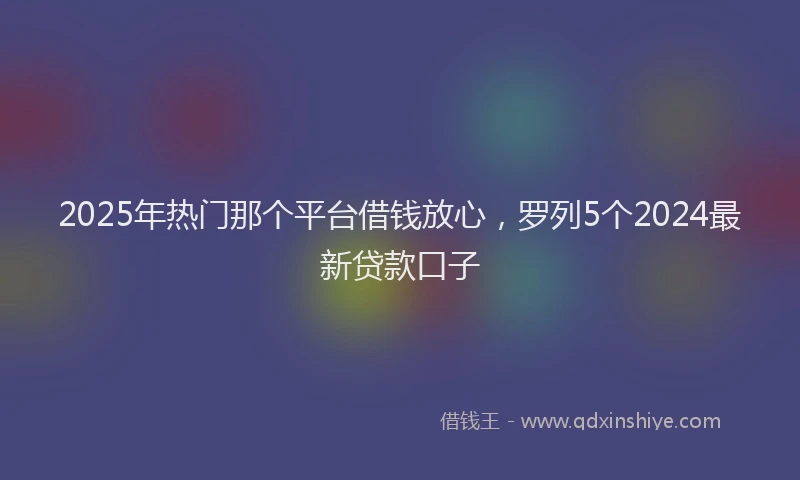 2025年热门那个平台借钱放心，罗列5个2024最新贷款口子
