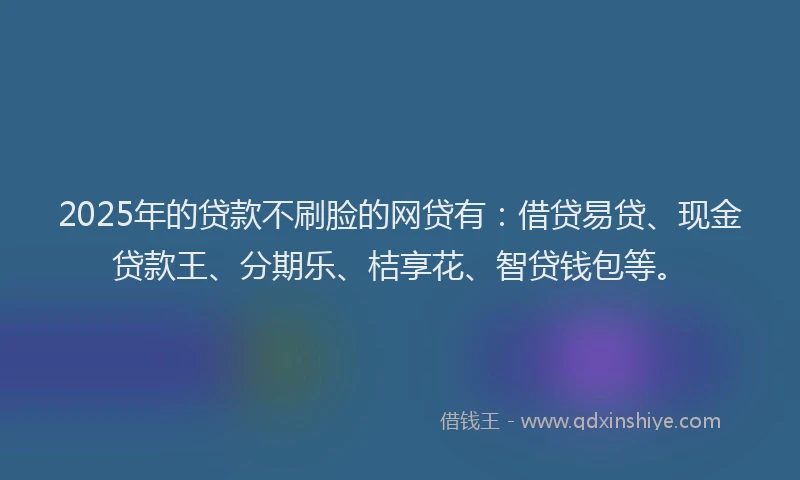 2025年的贷款不刷脸的网贷有:借贷易贷、现金贷款王、分期乐、桔享花、智贷钱包等。