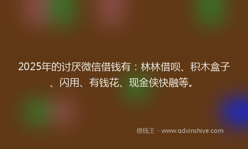 2025年的讨厌微信借钱有：林林借呗、积木盒子、闪用、有钱花、现金侠快融等。