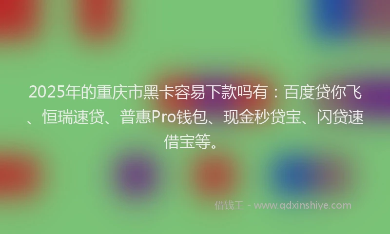 2025年的重庆市黑卡容易下款吗有：百度贷你飞、恒瑞速贷、普惠Pro钱包、现金秒贷宝、闪贷速借宝等。