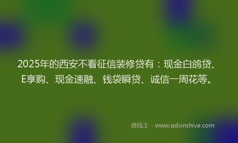 2025年的西安不看征信装修贷有：现金白鸽贷、E享购、现金速融、钱袋瞬贷、诚信一周花等。