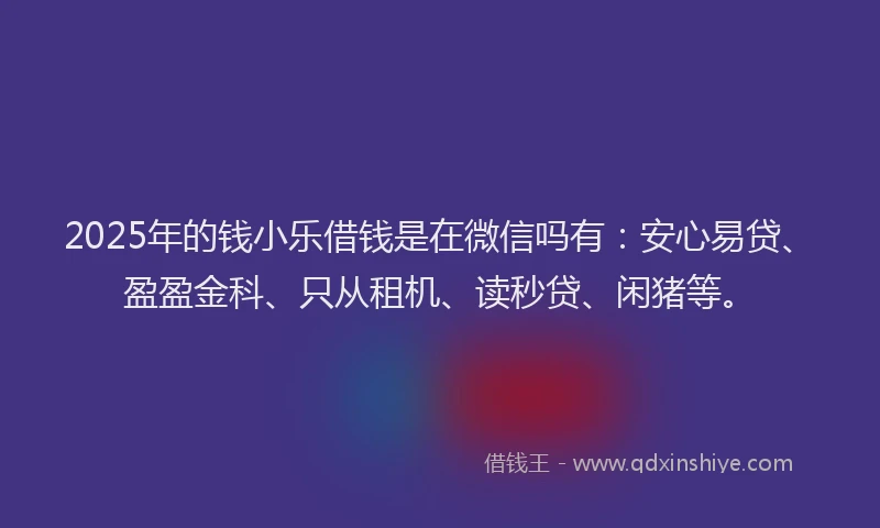 2025年的钱小乐借钱是在微信吗有：安心易贷、盈盈金科、只从租机、读秒贷、闲猪等。