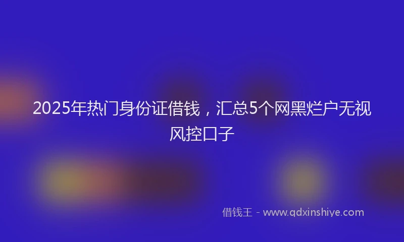 2025年热门身份证借钱，汇总5个网黑烂户无视风控口子