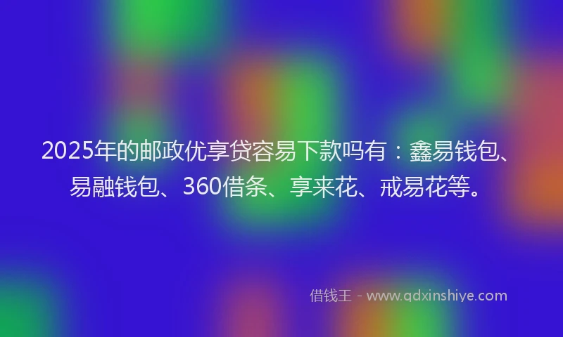 2025年的邮政优享贷容易下款吗有:鑫易钱包、易融钱包、360借条、享来花、戒易花等。