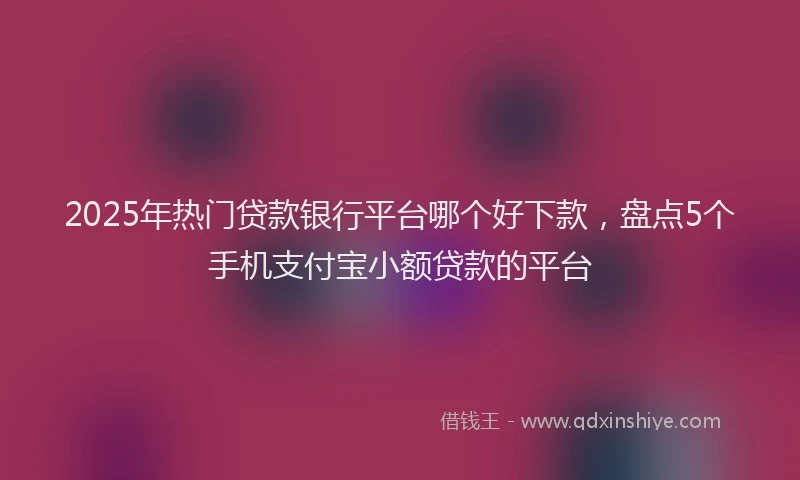 2025年热门贷款银行平台哪个好下款，盘点5个手机支付宝小额贷款的平台