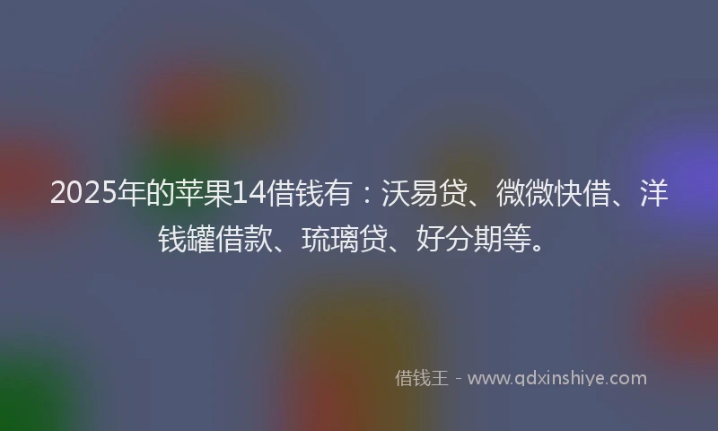 2025年的苹果14借钱有：沃易贷、微微快借、洋钱罐借款、琉璃贷、好分期等。