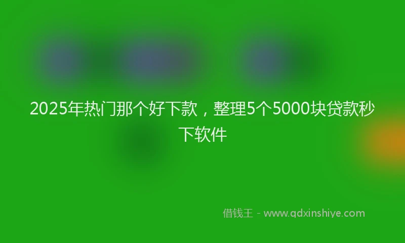 2025年热门那个好下款，整理5个5000块贷款秒下软件