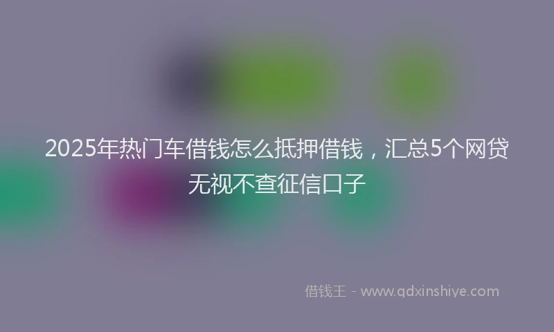 2025年热门车借钱怎么抵押借钱,汇总5个网贷无视不查征信口子