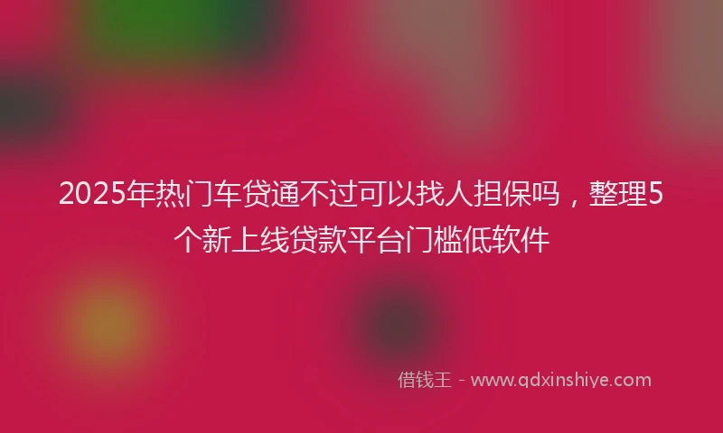 2025年热门车贷通不过可以找人担保吗，整理5个新上线贷款平台门槛低软件