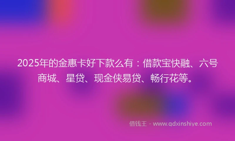 2025年的金惠卡好下款么有：借款宝快融、六号商城、星贷、现金侠易贷、畅行花等。