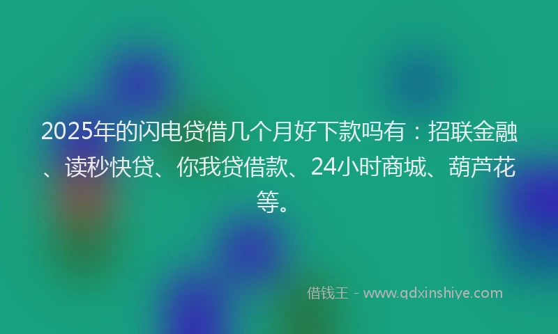 2025年的闪电贷借几个月好下款吗有：招联金融、读秒快贷、你我贷借款、24小时商城、葫芦花等。