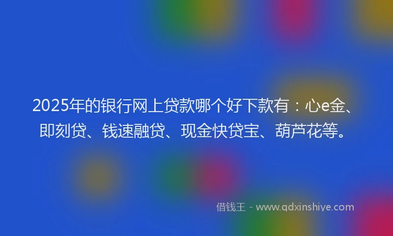 2025年的银行网上贷款哪个好下款有:心e金、即刻贷、钱速融贷、现金快贷宝、葫芦花等。