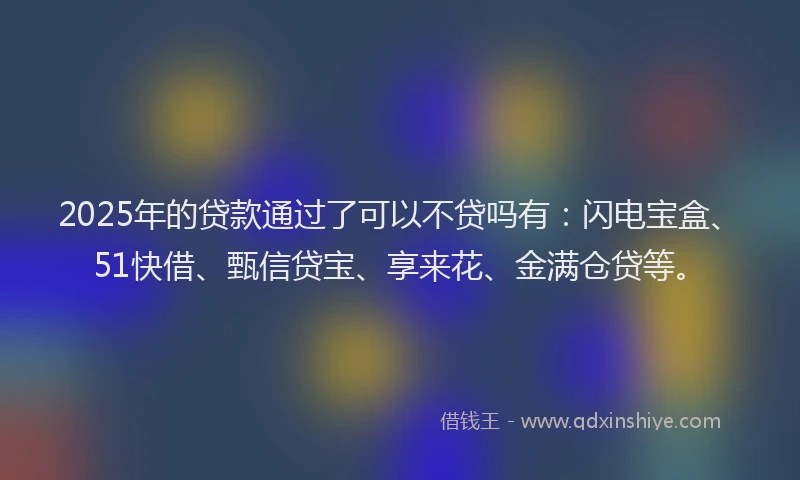 2025年的贷款通过了可以不贷吗有：闪电宝盒、51快借、甄信贷宝、享来花、金满仓贷等。