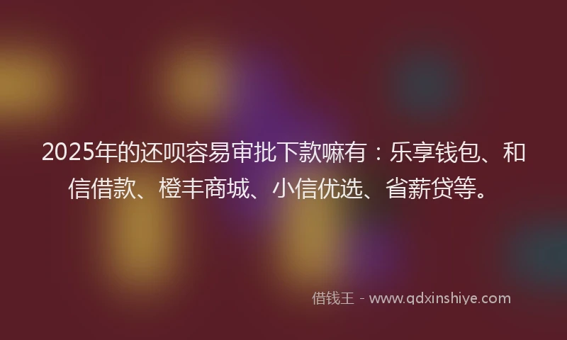 2025年的还呗容易审批下款嘛有：乐享钱包、和信借款、橙丰商城、小信优选、省薪贷等。