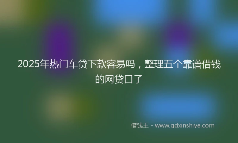 2025年热门车贷下款容易吗,整理五个靠谱借钱的网贷口子